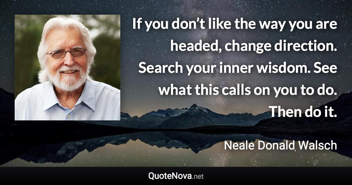 If you don’t like the way you are headed, change direction. Search your inner wisdom. See what this calls on you to do. Then do it. - Neale Donald Walsch quote