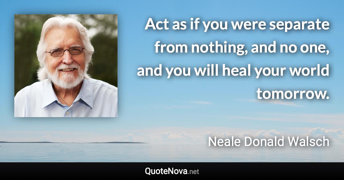 Act as if you were separate from nothing, and no one, and you will heal your world tomorrow. - Neale Donald Walsch quote