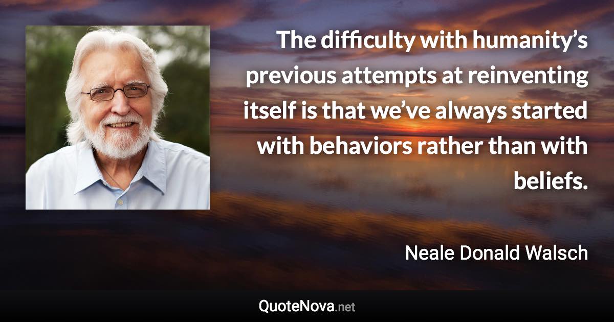 The difficulty with humanity’s previous attempts at reinventing itself is that we’ve always started with behaviors rather than with beliefs. - Neale Donald Walsch quote