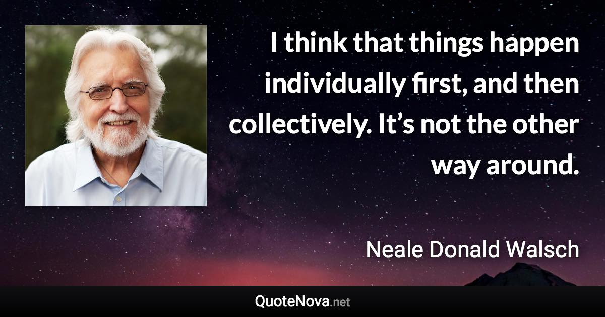 I think that things happen individually first, and then collectively. It’s not the other way around. - Neale Donald Walsch quote