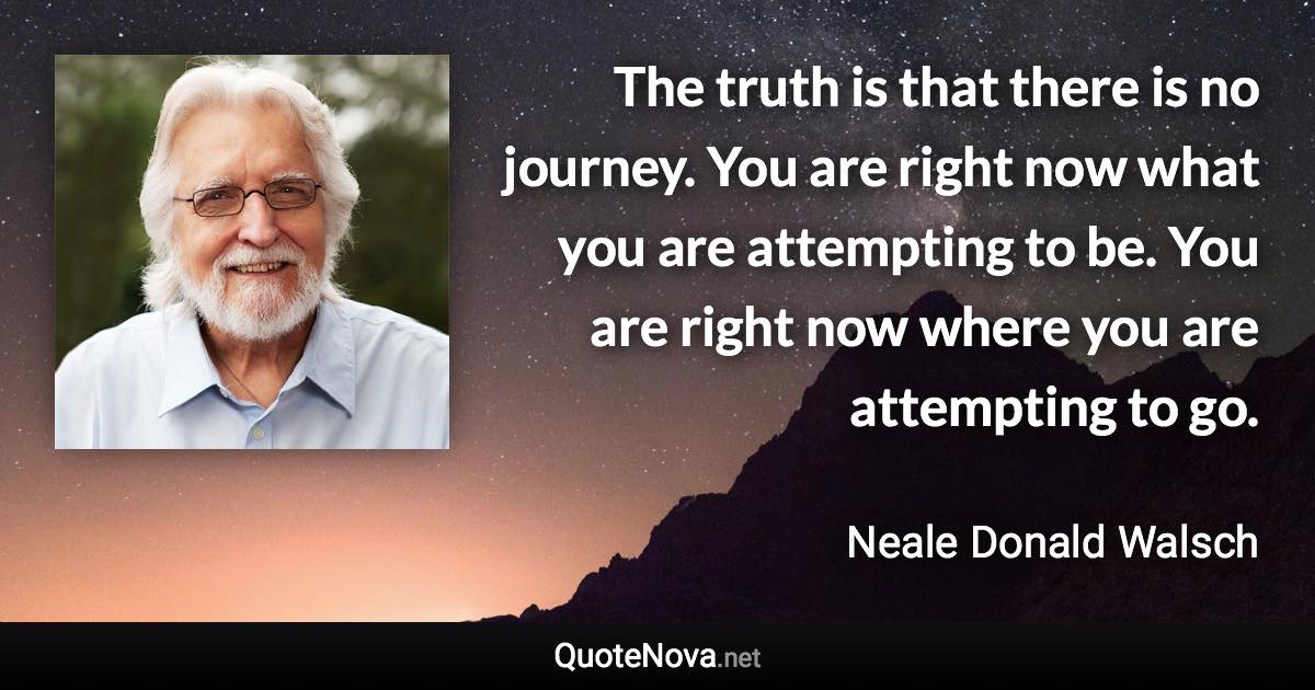 The truth is that there is no journey. You are right now what you are attempting to be. You are right now where you are attempting to go. - Neale Donald Walsch quote