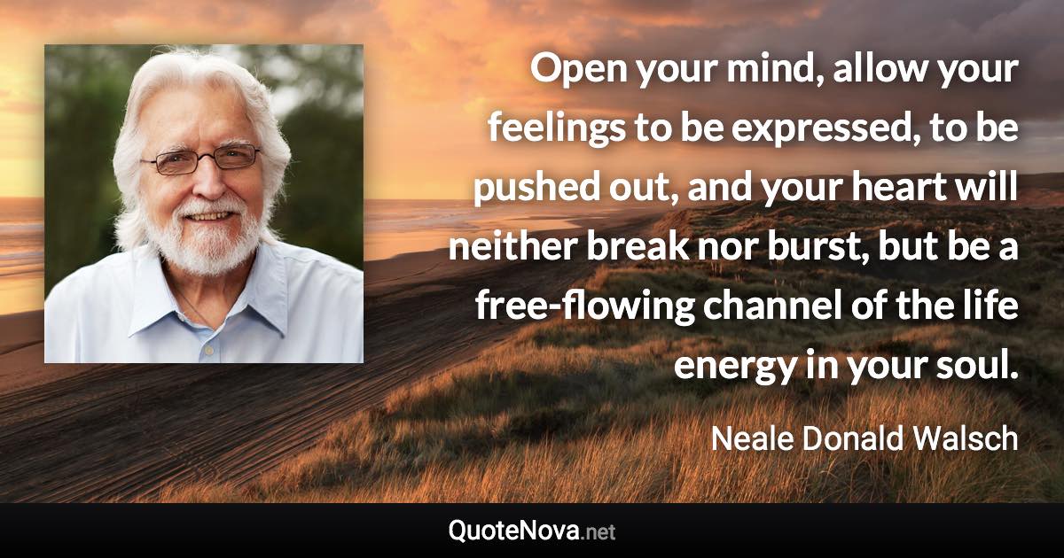 Open your mind, allow your feelings to be expressed, to be pushed out, and your heart will neither break nor burst, but be a free-flowing channel of the life energy in your soul. - Neale Donald Walsch quote