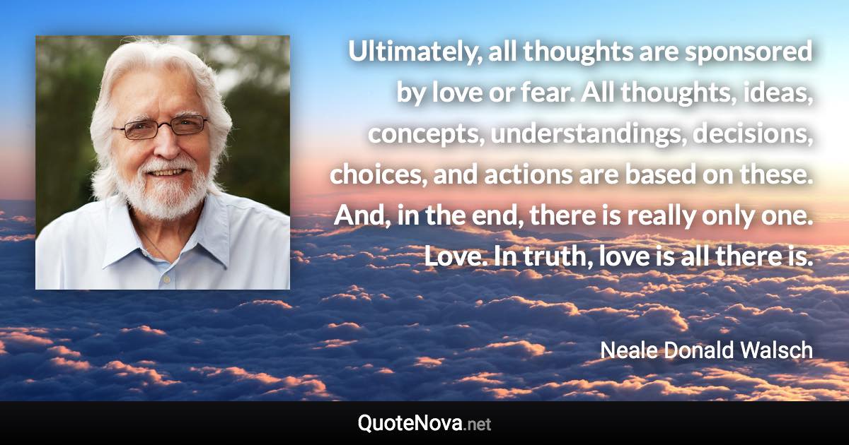 Ultimately, all thoughts are sponsored by love or fear. All thoughts, ideas, concepts, understandings, decisions, choices, and actions are based on these. And, in the end, there is really only one. Love. In truth, love is all there is. - Neale Donald Walsch quote