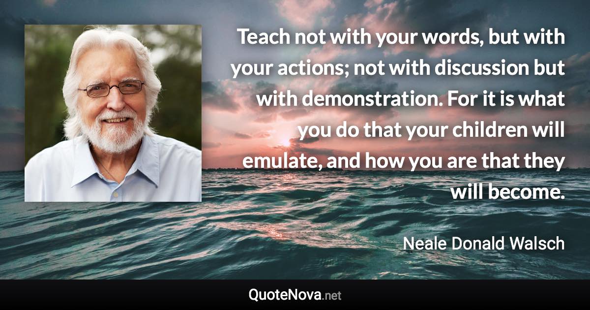 Teach not with your words, but with your actions; not with discussion but with demonstration. For it is what you do that your children will emulate, and how you are that they will become. - Neale Donald Walsch quote