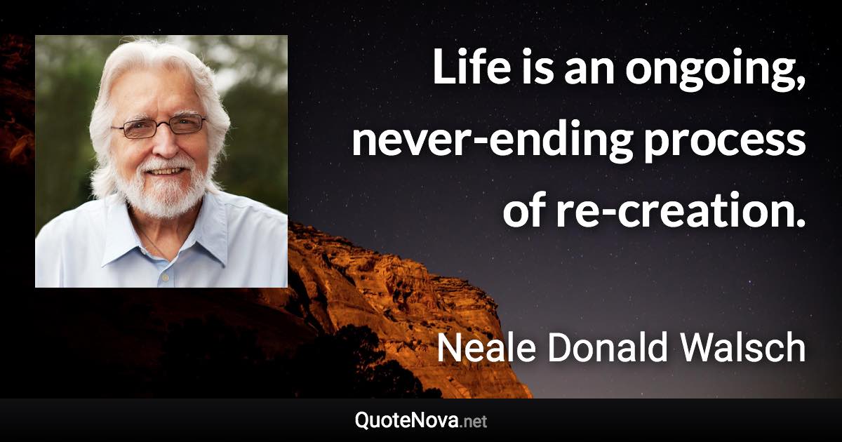 Life is an ongoing, never-ending process of re-creation. - Neale Donald Walsch quote