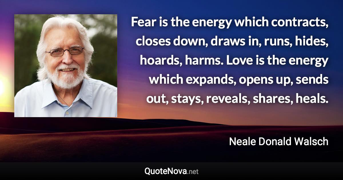 Fear is the energy which contracts, closes down, draws in, runs, hides, hoards, harms. Love is the energy which expands, opens up, sends out, stays, reveals, shares, heals. - Neale Donald Walsch quote