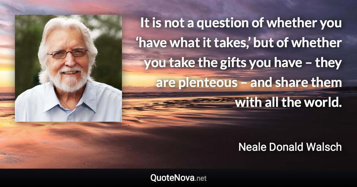 It is not a question of whether you ‘have what it takes,’ but of whether you take the gifts you have – they are plenteous – and share them with all the world. - Neale Donald Walsch quote