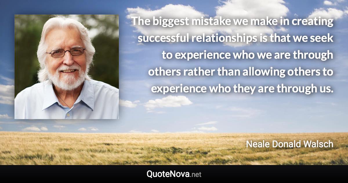 The biggest mistake we make in creating successful relationships is that we seek to experience who we are through others rather than allowing others to experience who they are through us. - Neale Donald Walsch quote