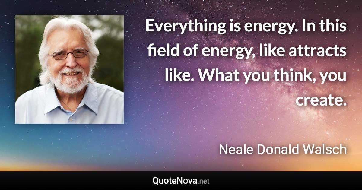 Everything is energy. In this field of energy, like attracts like. What you think, you create. - Neale Donald Walsch quote