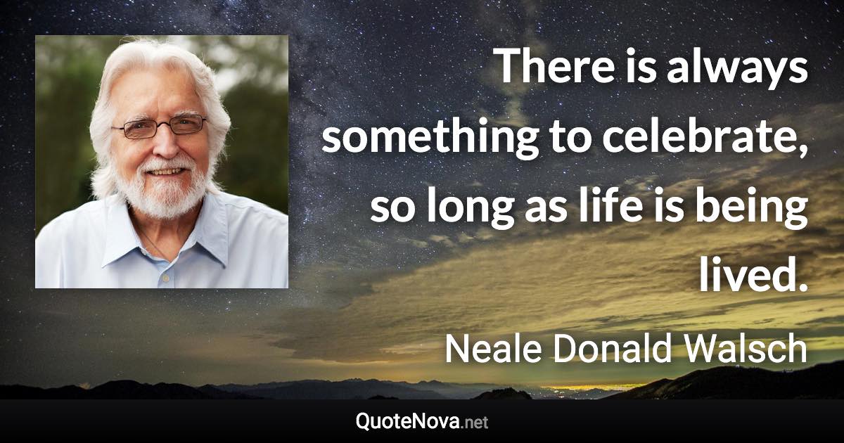 There is always something to celebrate, so long as life is being lived. - Neale Donald Walsch quote