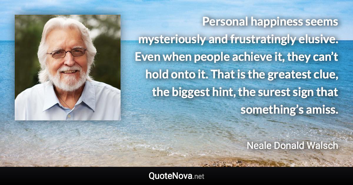 Personal happiness seems mysteriously and frustratingly elusive. Even when people achieve it, they can’t hold onto it. That is the greatest clue, the biggest hint, the surest sign that something’s amiss. - Neale Donald Walsch quote