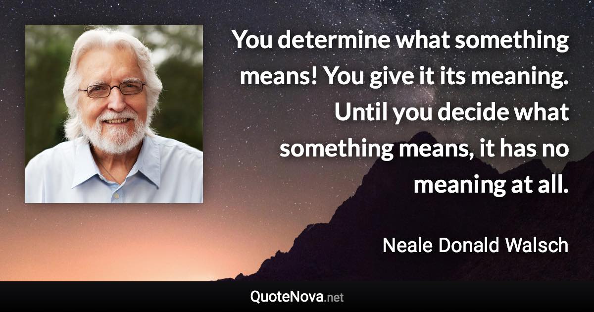 You determine what something means! You give it its meaning. Until you decide what something means, it has no meaning at all. - Neale Donald Walsch quote