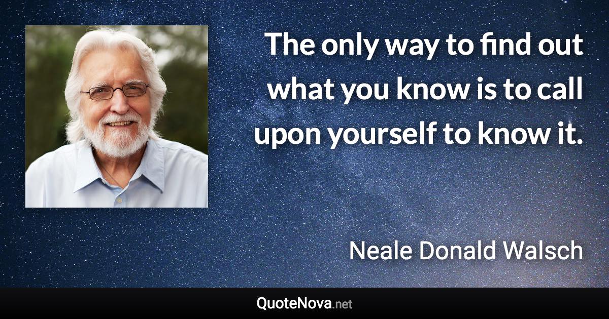 The only way to find out what you know is to call upon yourself to know it. - Neale Donald Walsch quote