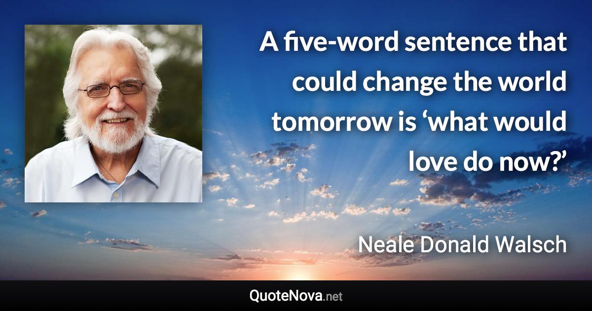 A five-word sentence that could change the world tomorrow is ‘what would love do now?’ - Neale Donald Walsch quote