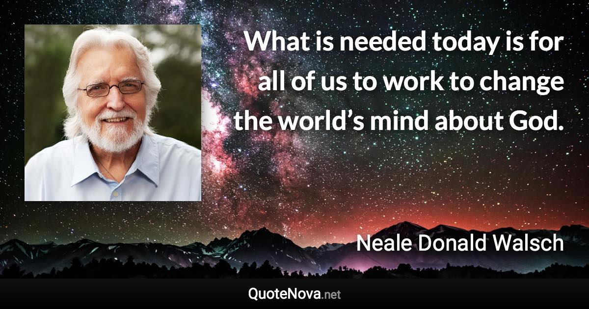 What is needed today is for all of us to work to change the world’s mind about God. - Neale Donald Walsch quote