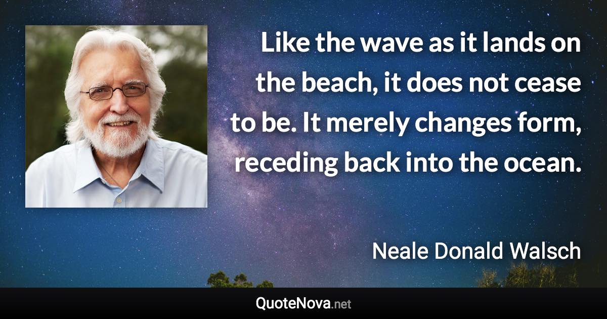 Like the wave as it lands on the beach, it does not cease to be. It merely changes form, receding back into the ocean. - Neale Donald Walsch quote