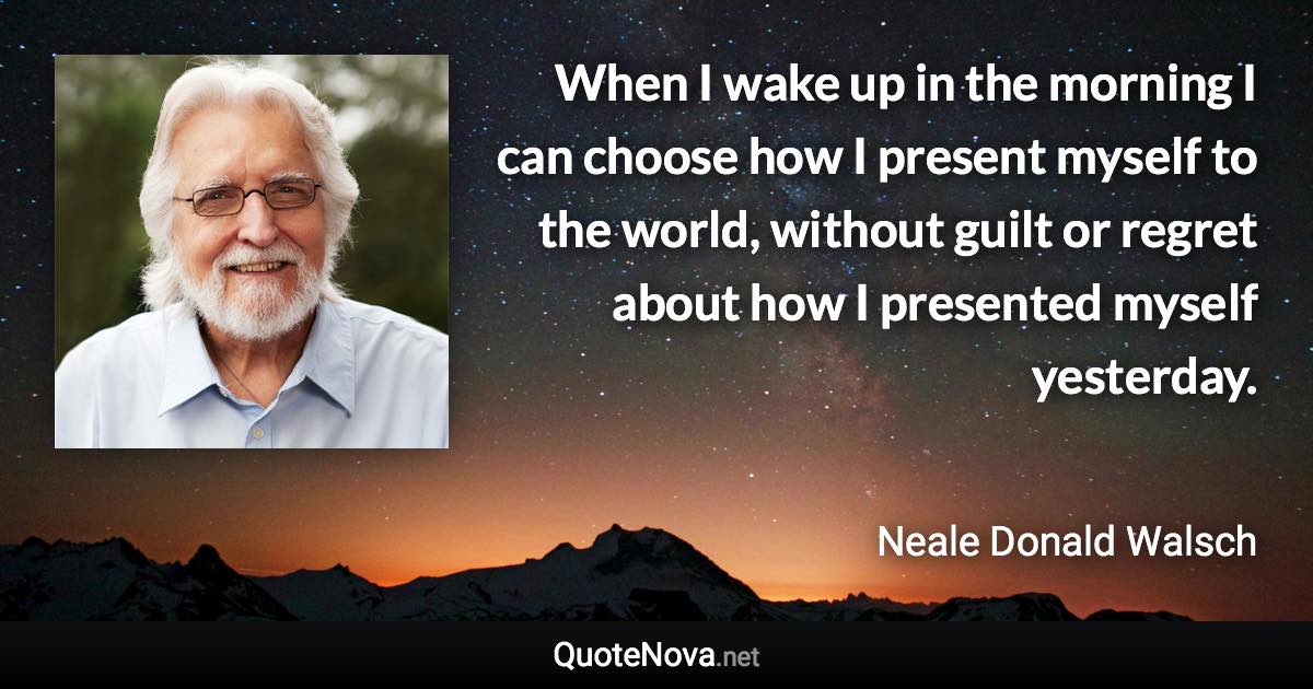 When I wake up in the morning I can choose how I present myself to the world, without guilt or regret about how I presented myself yesterday. - Neale Donald Walsch quote