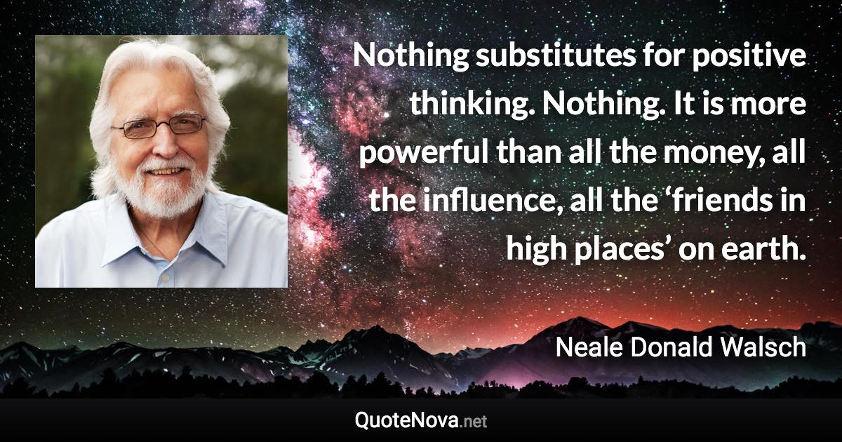 Nothing substitutes for positive thinking. Nothing. It is more powerful than all the money, all the influence, all the ‘friends in high places’ on earth. - Neale Donald Walsch quote