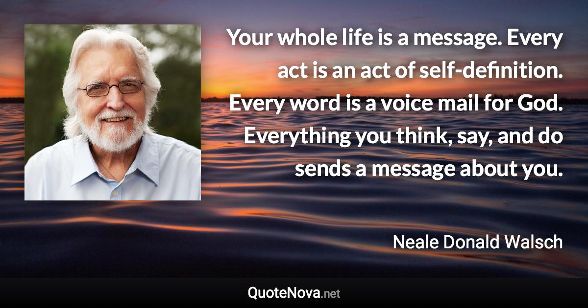 Your whole life is a message. Every act is an act of self-definition. Every word is a voice mail for God. Everything you think, say, and do sends a message about you. - Neale Donald Walsch quote