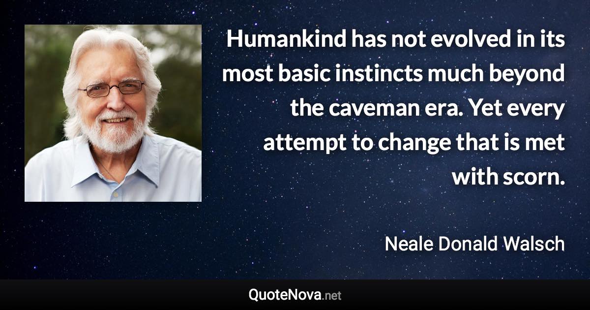 Humankind has not evolved in its most basic instincts much beyond the caveman era. Yet every attempt to change that is met with scorn. - Neale Donald Walsch quote