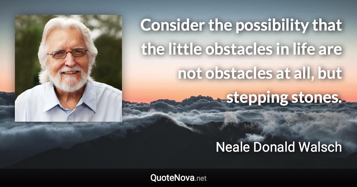 Consider the possibility that the little obstacles in life are not obstacles at all, but stepping stones. - Neale Donald Walsch quote