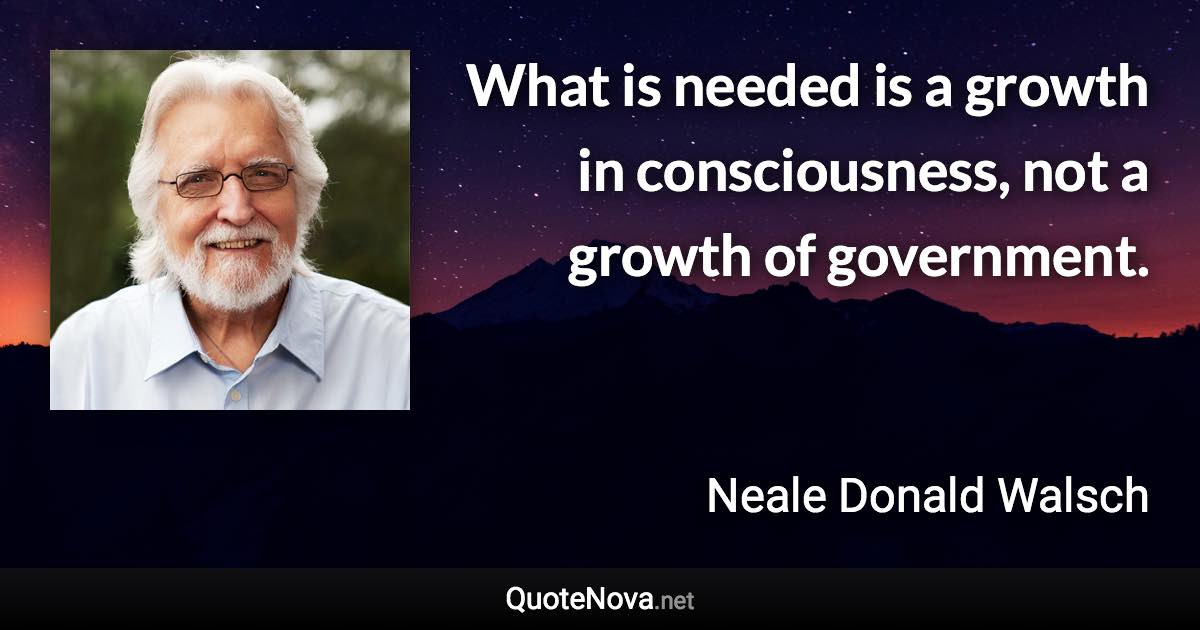 What is needed is a growth in consciousness, not a growth of government. - Neale Donald Walsch quote