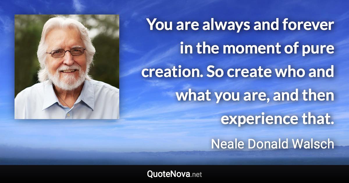 You are always and forever in the moment of pure creation. So create who and what you are, and then experience that. - Neale Donald Walsch quote