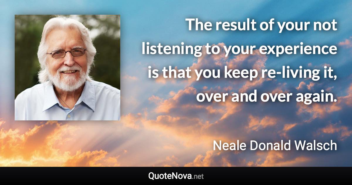 The result of your not listening to your experience is that you keep re-living it, over and over again. - Neale Donald Walsch quote