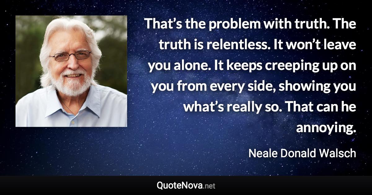 That’s the problem with truth. The truth is relentless. It won’t leave you alone. It keeps creeping up on you from every side, showing you what’s really so. That can he annoying. - Neale Donald Walsch quote