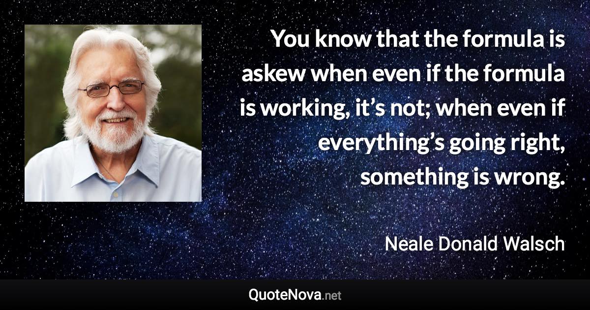 You know that the formula is askew when even if the formula is working, it’s not; when even if everything’s going right, something is wrong. - Neale Donald Walsch quote