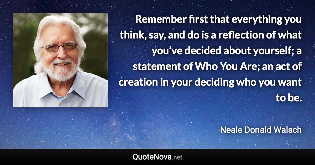 Remember first that everything you think, say, and do is a reflection of what you’ve decided about yourself; a statement of Who You Are; an act of creation in your deciding who you want to be. - Neale Donald Walsch quote