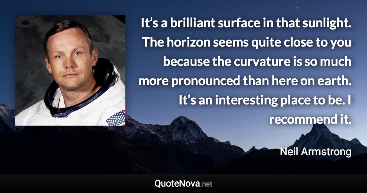 It’s a brilliant surface in that sunlight. The horizon seems quite close to you because the curvature is so much more pronounced than here on earth. It’s an interesting place to be. I recommend it. - Neil Armstrong quote