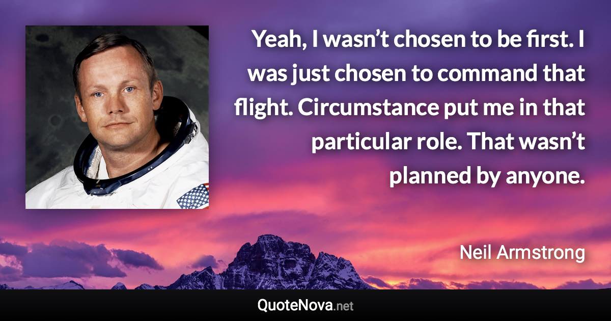 Yeah, I wasn’t chosen to be first. I was just chosen to command that flight. Circumstance put me in that particular role. That wasn’t planned by anyone. - Neil Armstrong quote