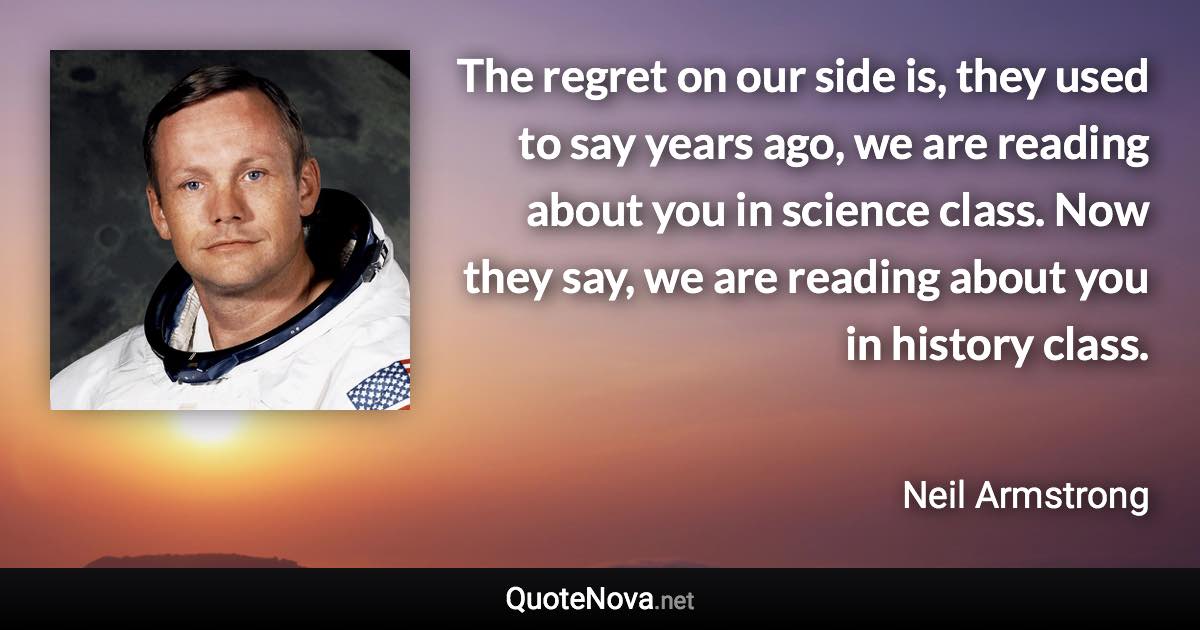 The regret on our side is, they used to say years ago, we are reading about you in science class. Now they say, we are reading about you in history class. - Neil Armstrong quote