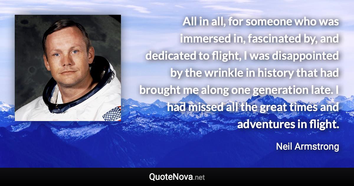 All in all, for someone who was immersed in, fascinated by, and dedicated to flight, I was disappointed by the wrinkle in history that had brought me along one generation late. I had missed all the great times and adventures in flight. - Neil Armstrong quote