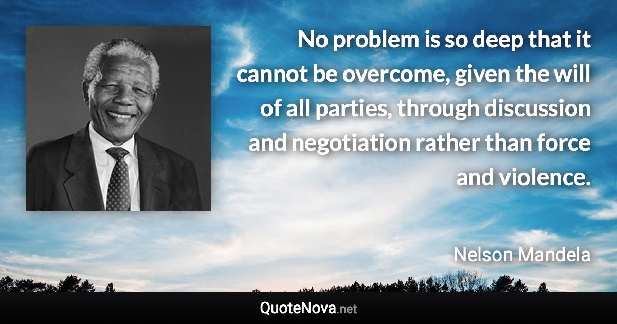 No problem is so deep that it cannot be overcome, given the will of all parties, through discussion and negotiation rather than force and violence. - Nelson Mandela quote