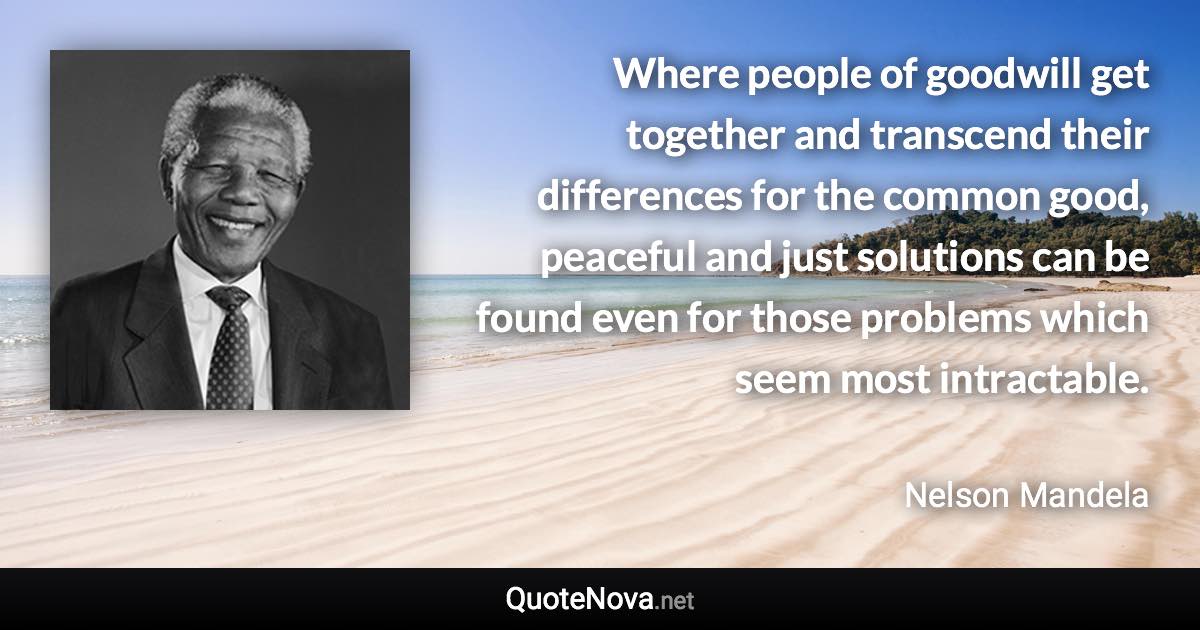 Where people of goodwill get together and transcend their differences for the common good, peaceful and just solutions can be found even for those problems which seem most intractable. - Nelson Mandela quote