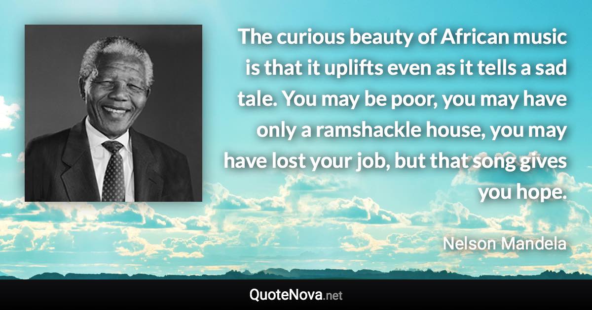 The curious beauty of African music is that it uplifts even as it tells a sad tale. You may be poor, you may have only a ramshackle house, you may have lost your job, but that song gives you hope. - Nelson Mandela quote