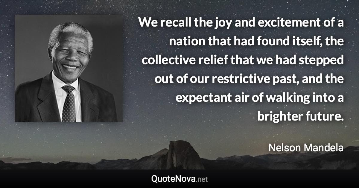 We recall the joy and excitement of a nation that had found itself, the collective relief that we had stepped out of our restrictive past, and the expectant air of walking into a brighter future. - Nelson Mandela quote