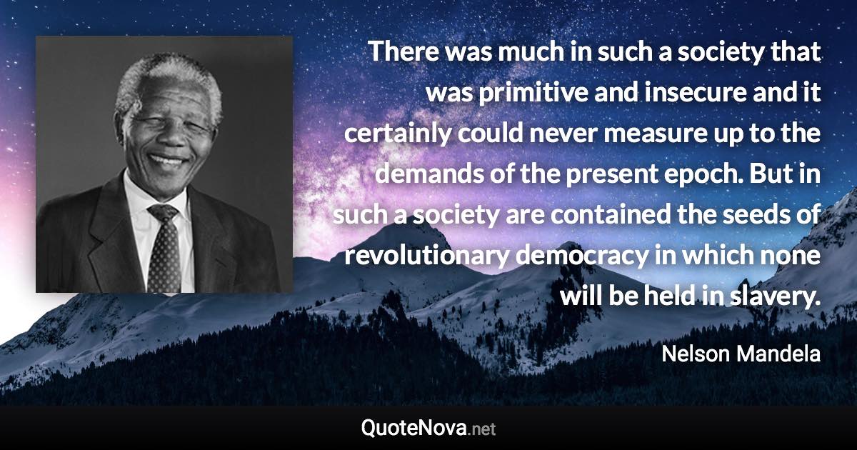 There was much in such a society that was primitive and insecure and it certainly could never measure up to the demands of the present epoch. But in such a society are contained the seeds of revolutionary democracy in which none will be held in slavery. - Nelson Mandela quote