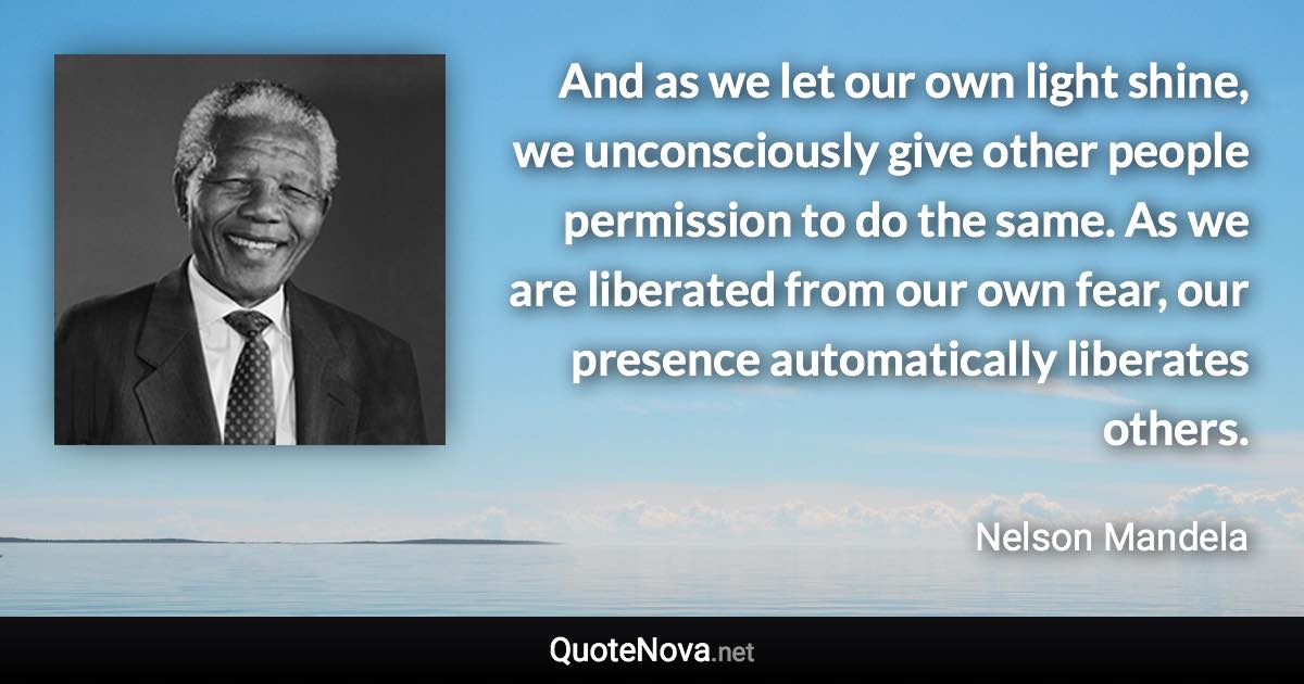 And as we let our own light shine, we unconsciously give other people permission to do the same. As we are liberated from our own fear, our presence automatically liberates others. - Nelson Mandela quote