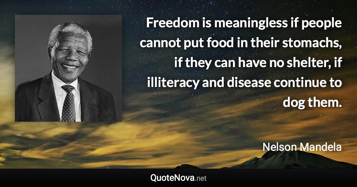 Freedom is meaningless if people cannot put food in their stomachs, if they can have no shelter, if illiteracy and disease continue to dog them. - Nelson Mandela quote