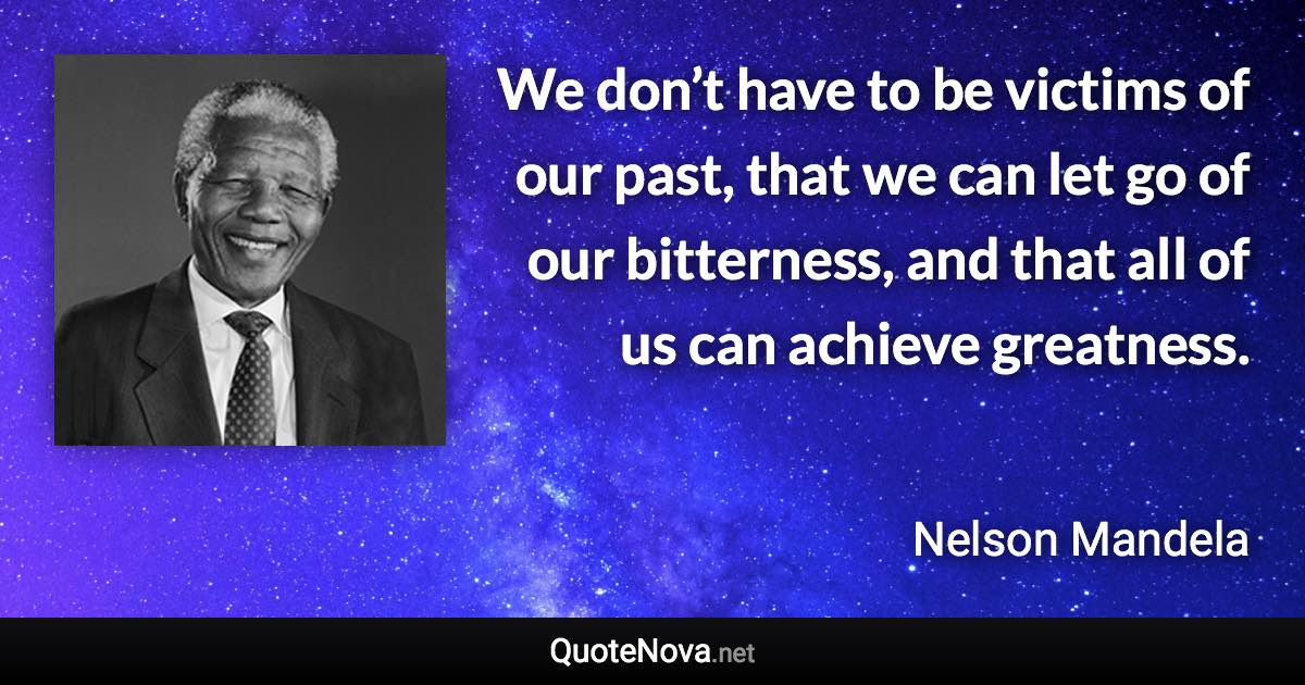 We don’t have to be victims of our past, that we can let go of our bitterness, and that all of us can achieve greatness. - Nelson Mandela quote