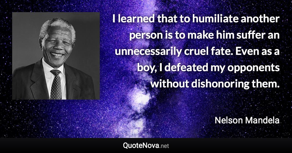 I learned that to humiliate another person is to make him suffer an unnecessarily cruel fate. Even as a boy, I defeated my opponents without dishonoring them. - Nelson Mandela quote