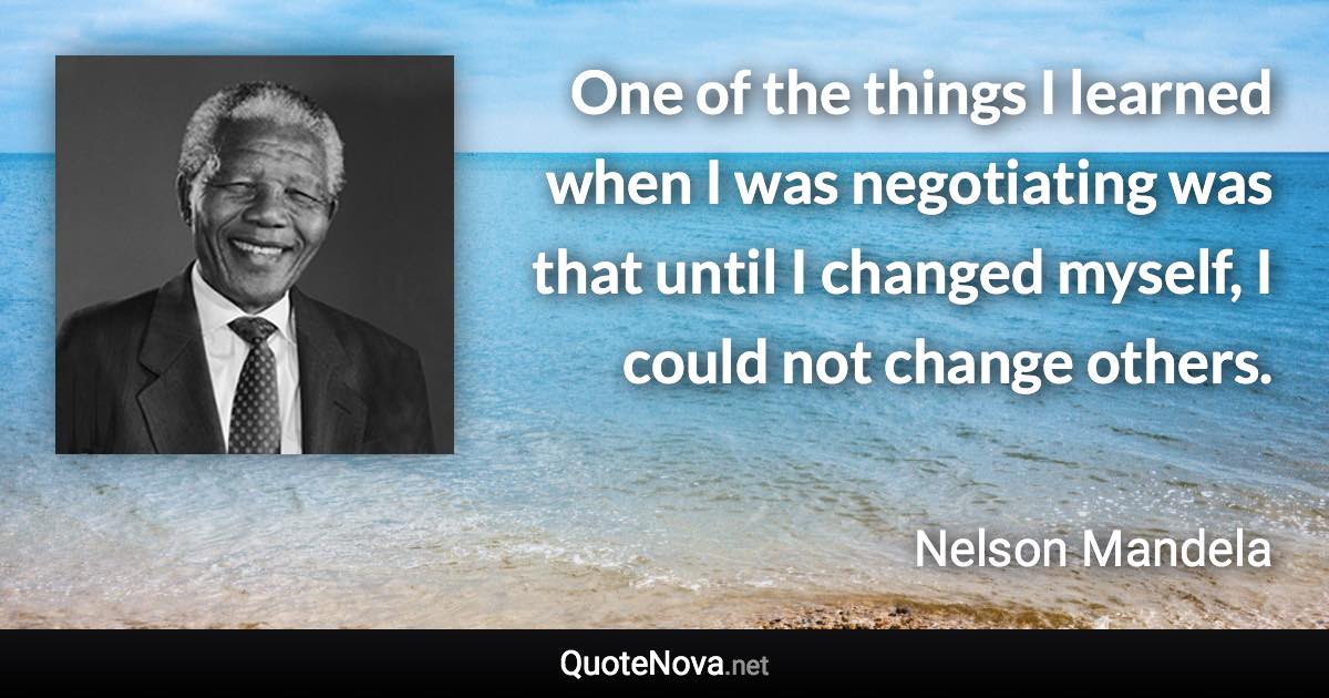 One of the things I learned when I was negotiating was that until I changed myself, I could not change others. - Nelson Mandela quote