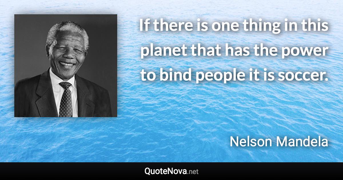 If there is one thing in this planet that has the power to bind people it is soccer. - Nelson Mandela quote