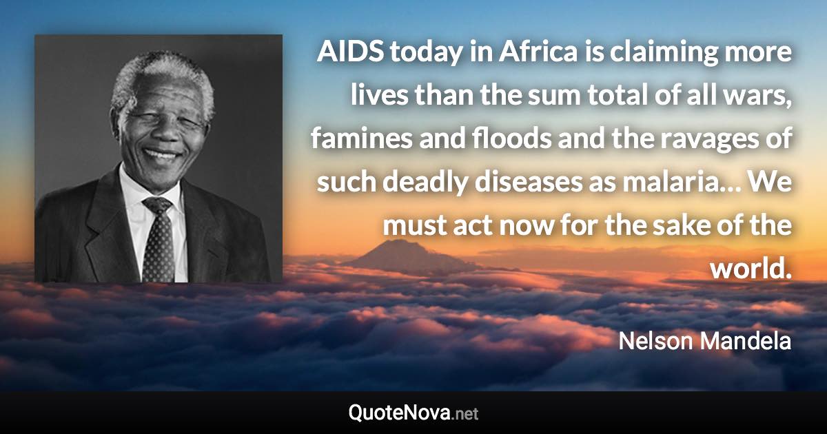 AIDS today in Africa is claiming more lives than the sum total of all wars, famines and floods and the ravages of such deadly diseases as malaria… We must act now for the sake of the world. - Nelson Mandela quote