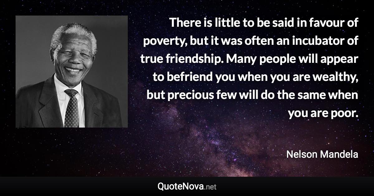 There is little to be said in favour of poverty, but it was often an incubator of true friendship. Many people will appear to befriend you when you are wealthy, but precious few will do the same when you are poor. - Nelson Mandela quote