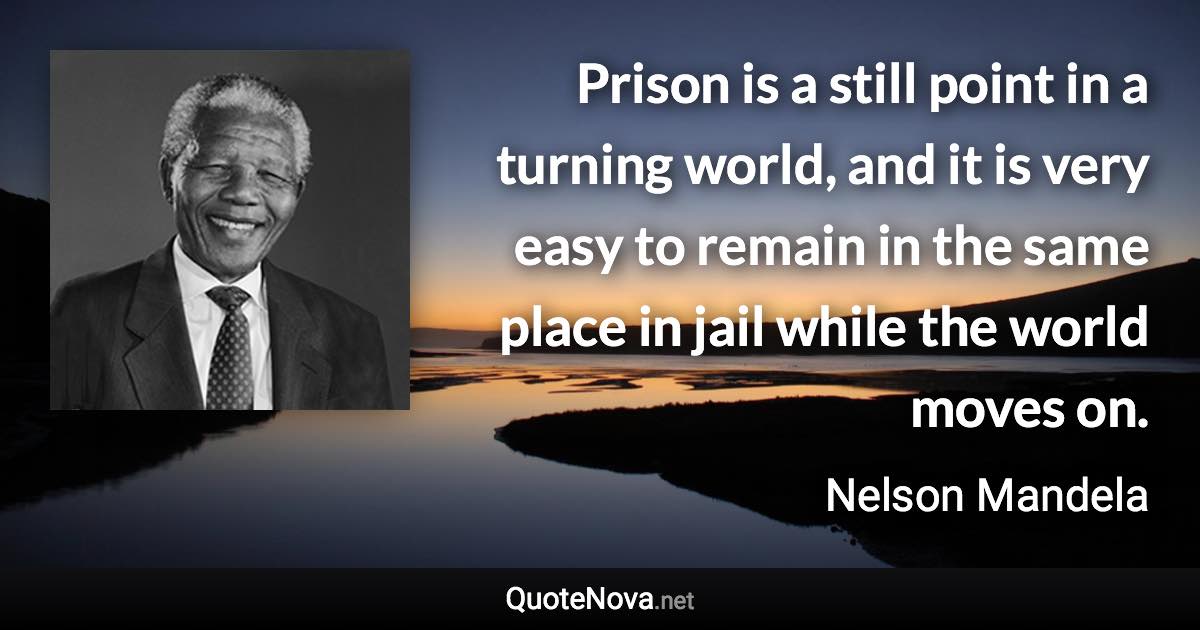 Prison is a still point in a turning world, and it is very easy to remain in the same place in jail while the world moves on. - Nelson Mandela quote