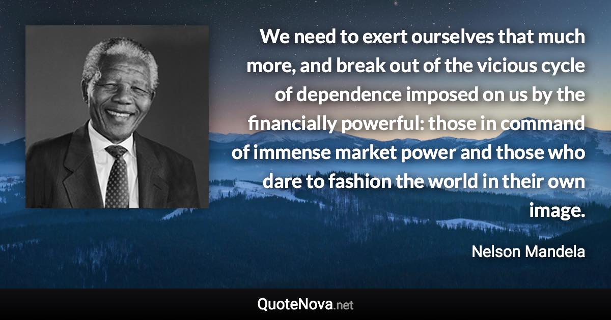 We need to exert ourselves that much more, and break out of the vicious cycle of dependence imposed on us by the financially powerful: those in command of immense market power and those who dare to fashion the world in their own image. - Nelson Mandela quote